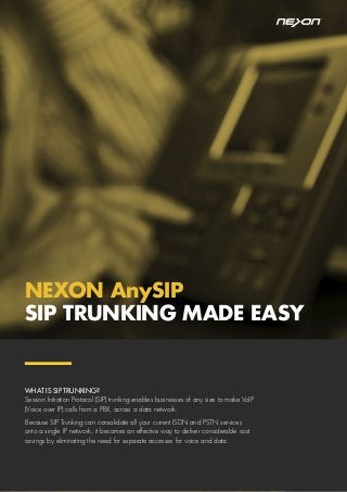 NEXON AnySIP
SIP TRUNKING MADE EASY
WHAT IS SIP TRUNKING?
Session Initiation Protocol (SIP) trunking enables businesses of any size to make VoIP
(Voice over IP) calls from a PBX, across a data network.
Because SIP Trunking can consolidate all your current ISDN and PSTN services
onto a single IP network, it becomes an effective way to deliver considerable cost
savings by eliminating the need for separate accesses for voice and data.
 
