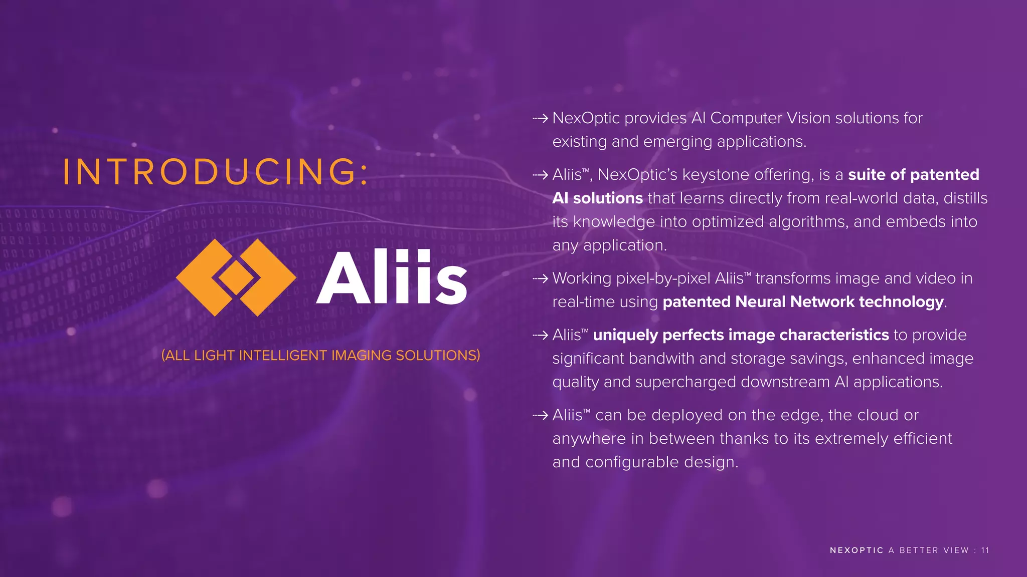 INTRODUCING:
 
NexOptic provides AI Computer Vision solutions for
existing and emerging applications.
 
Aliis™, NexOptic’s keystone offering, is a suite of patented
AI solutions that learns directly from real-world data, distills
its knowledge into optimized algorithms, and embeds into
any application.
 
Working pixel-by-pixel Aliis™ transforms image and video in
real-time using patented Neural Network technology.
 Aliis™ uniquely perfects image characteristics to provide
significant bandwith and storage savings, enhanced image
quality and supercharged downstream AI applications.
 
Aliis™ can be deployed on the edge, the cloud or
anywhere in between thanks to its extremely efficient
and configurable design.
N E X O P T I C A B E T T E R V I E W : 1 1
(ALL LIGHT INTELLIGENT IMAGING SOLUTIONS)
 