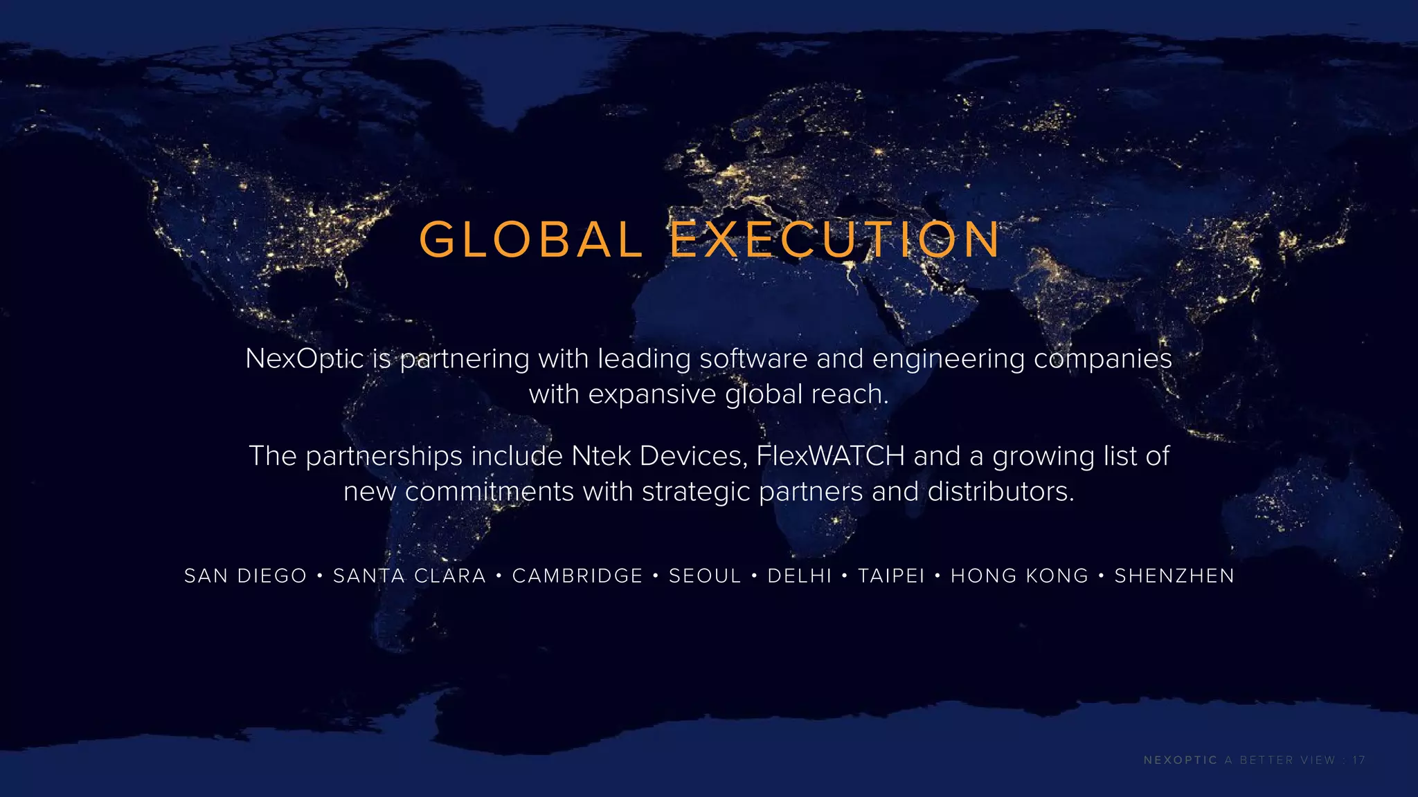 GLOBAL EXECUTION
NexOptic is partnering with leading software and engineering companies
with expansive global reach.
The partnerships include Ntek Devices, FlexWATCH and a growing list of
new commitments with strategic partners and distributors.
SAN DIEGO • SANTA CLARA • CAMBRIDGE • SEOUL • DELHI • TAIPEI • HONG KONG • SHENZHEN
N E X O P T I C A B E T T E R V I E W : 1 7
 