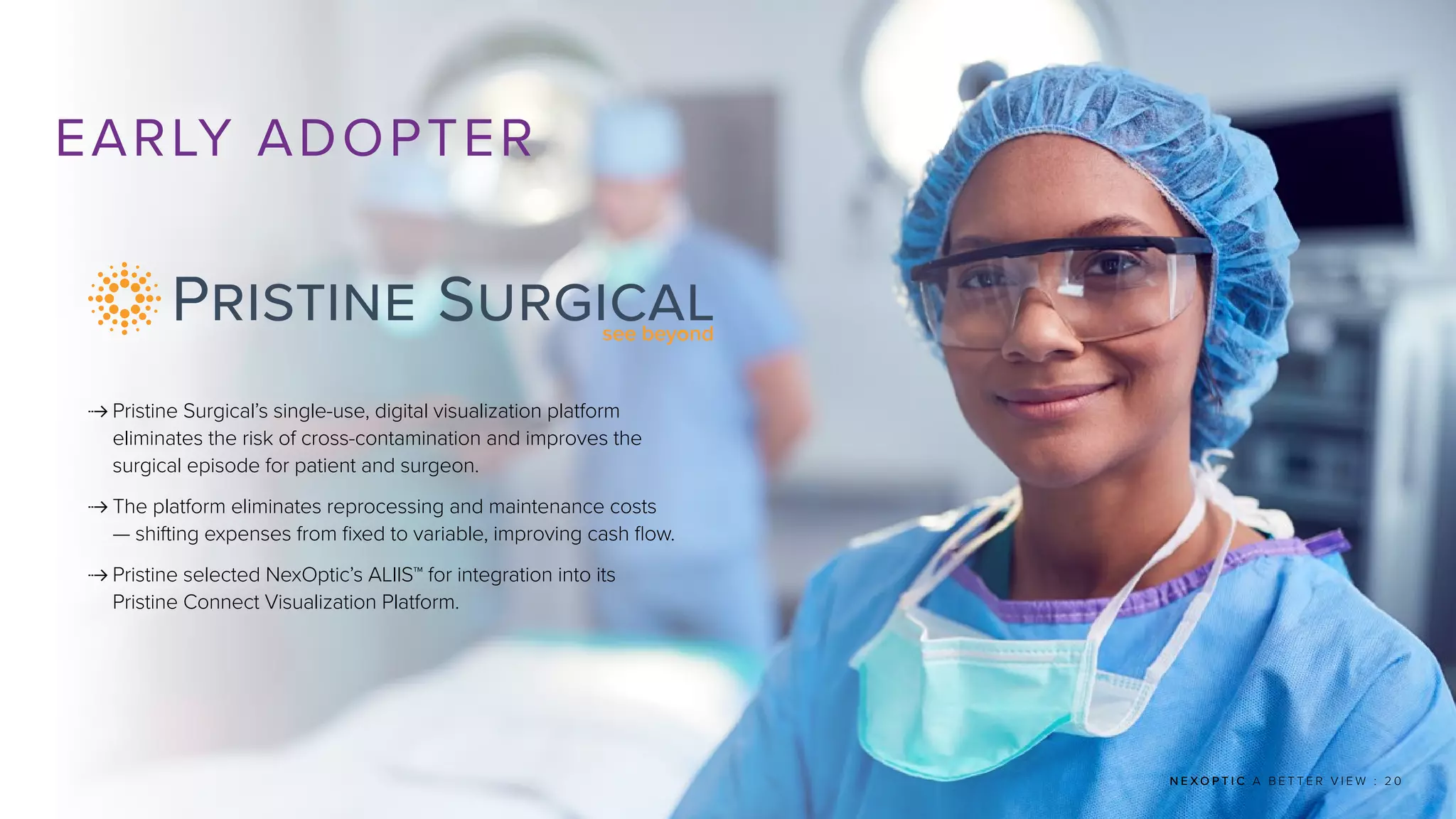 N E X O P T I C A B E T T E R V I E W : 2 0
EARLY ADOPTER
 
Pristine Surgical’s single-use, digital visualization platform
eliminates the risk of cross-contamination and improves the
surgical episode for patient and surgeon.
 
The platform eliminates reprocessing and maintenance costs
— shifting expenses from fixed to variable, improving cash flow.
 
Pristine selected NexOptic’s ALIIS™ for integration into its
Pristine Connect Visualization Platform.
 
