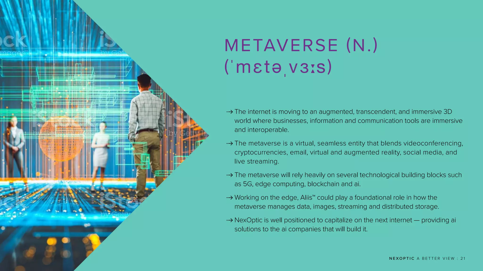 N E X O P T I C A B E T T E R V I E W : 2 1
METAVERSE (N.)
(ˈmɛtəˌvɜːs)
 
The internet is moving to an augmented, transcendent, and immersive 3D
world where businesses, information and communication tools are immersive
and interoperable.
 
The metaverse is a virtual, seamless entity that blends videoconferencing,
cryptocurrencies, email, virtual and augmented reality, social media, and
live streaming.
 
The metaverse will rely heavily on several technological building blocks such
as 5G, edge computing, blockchain and ai.
 
Working on the edge, Aliis™ could play a foundational role in how the
metaverse manages data, images, streaming and distributed storage.
 
NexOptic is well positioned to capitalize on the next internet — providing ai
solutions to the ai companies that will build it.
 