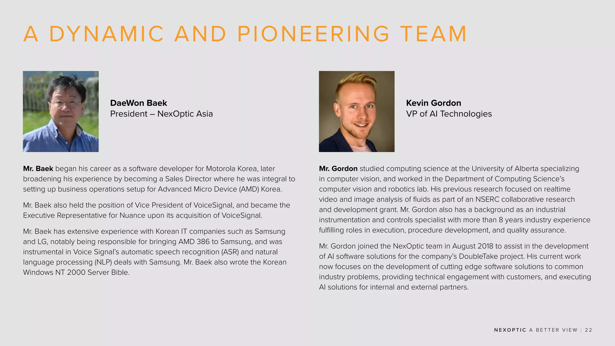 N E X O P T I C A B E T T E R V I E W : 2 2
A DYNAMIC AND PIONEERING TEAM
Mr. Baek began his career as a software developer for Motorola Korea, later
broadening his experience by becoming a Sales Director where he was integral to
setting up business operations setup for Advanced Micro Device (AMD) Korea.
Mr. Baek also held the position of Vice President of VoiceSignal, and became the
Executive Representative for Nuance upon its acquisition of VoiceSignal.
Mr. Baek has extensive experience with Korean IT companies such as Samsung
and LG, notably being responsible for bringing AMD 386 to Samsung, and was
instrumental in Voice Signal’s automatic speech recognition (ASR) and natural
language processing (NLP) deals with Samsung. Mr. Baek also wrote the Korean
Windows NT 2000 Server Bible.
Mr. Gordon studied computing science at the University of Alberta specializing
in computer vision, and worked in the Department of Computing Science’s
computer vision and robotics lab. His previous research focused on realtime
video and image analysis of fluids as part of an NSERC collaborative research
and development grant. Mr. Gordon also has a background as an industrial
instrumentation and controls specialist with more than 8 years industry experience
fulfilling roles in execution, procedure development, and quality assurance.
Mr. Gordon joined the NexOptic team in August 2018 to assist in the development
of AI software solutions for the company’s DoubleTake project. His current work
now focuses on the development of cutting edge software solutions to common
industry problems, providing technical engagement with customers, and executing
AI solutions for internal and external partners.
DaeWon Baek
President – NexOptic Asia
Kevin Gordon
VP of AI Technologies
 