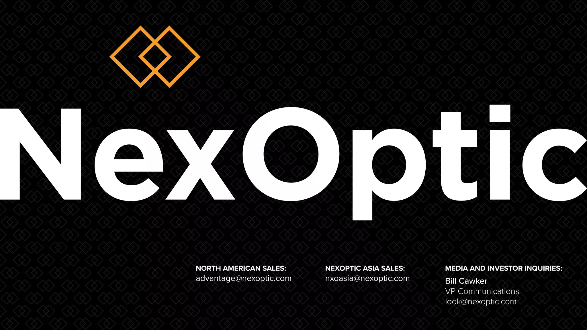 N E X O P T I C : 0 2
NEXOPTIC ASIA SALES:
nxoasia@nexoptic.com
NORTH AMERICAN SALES:
advantage@nexoptic.com
MEDIA AND INVESTOR INQUIRIES:
Bill Cawker
VP Communications
look@nexoptic.com
 