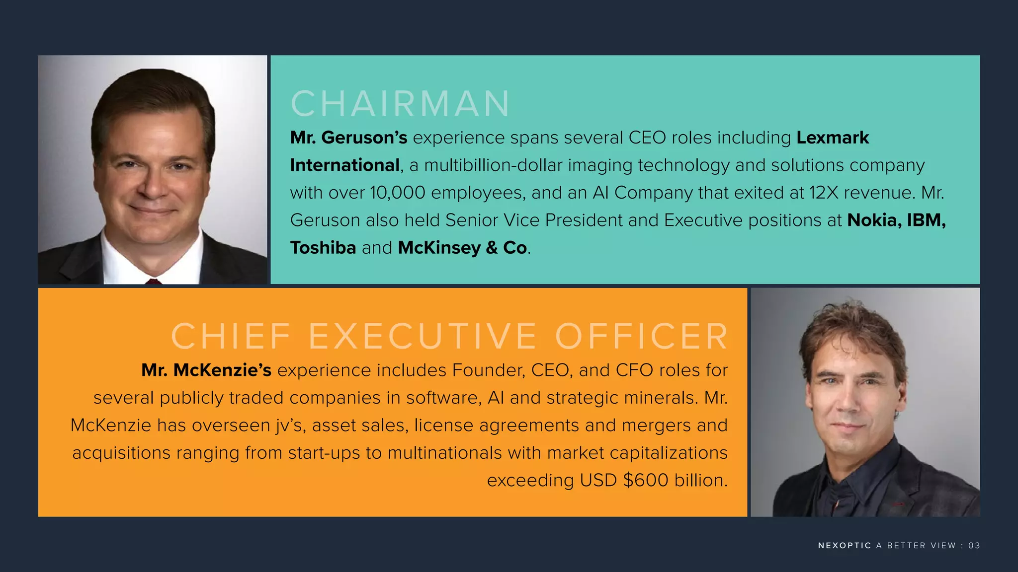 N E X O P T I C A B E T T E R V I E W : 0 3
CHAIRMAN
Mr. Geruson’s experience spans several CEO roles including Lexmark
International, a multibillion-dollar imaging technology and solutions company
with over 10,000 employees, and an AI Company that exited at 12X revenue. Mr.
Geruson also held Senior Vice President and Executive positions at Nokia, IBM,
Toshiba and McKinsey  Co.
CHIEF EXECUTIVE OFFICER
Mr. McKenzie’s experience includes Founder, CEO, and CFO roles for
several publicly traded companies in software, AI and strategic minerals. Mr.
McKenzie has overseen jv’s, asset sales, license agreements and mergers and
acquisitions ranging from start-ups to multinationals with market capitalizations
exceeding USD $600 billion.
 