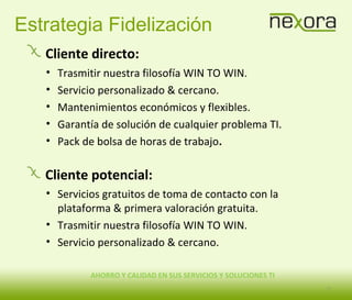 AHORRO Y CALIDAD EN SUS SERVICIOS Y SOLUCIONES TI
Estrategia Fidelización
Cliente directo:
• Trasmitir nuestra filosofía WIN TO WIN.
• Servicio personalizado & cercano.
• Mantenimientos económicos y flexibles.
• Garantía de solución de cualquier problema TI.
• Pack de bolsa de horas de trabajo.
Cliente potencial:
• Servicios gratuitos de toma de contacto con la
plataforma & primera valoración gratuita.
• Trasmitir nuestra filosofía WIN TO WIN.
• Servicio personalizado & cercano.
11
 