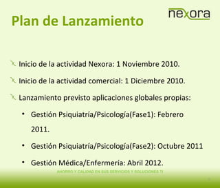 AHORRO Y CALIDAD EN SUS SERVICIOS Y SOLUCIONES TI
Plan de Lanzamiento
Inicio de la actividad Nexora: 1 Noviembre 2010.
Inicio de la actividad comercial: 1 Diciembre 2010.
Lanzamiento previsto aplicaciones globales propias:
• Gestión Psiquiatría/Psicología(Fase1): Febrero
2011.
• Gestión Psiquiatría/Psicología(Fase2): Octubre 2011
• Gestión Médica/Enfermería: Abril 2012.
12
 