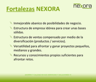 AHORRO Y CALIDAD EN SUS SERVICIOS Y SOLUCIONES TI
Fortalezas NEXORA
Inmejorable abanico de posibilidades de negocio.
Estructura de empresa idónea para crear unas bases
sólidas.
Estructura de ventas compensado por medio de la
diversificación (productos / servicios).
Versatilidad para afrontar y ganar proyectos pequeños,
medianos y grandes.
Recursos y conocimientos propios suficientes para
afrontar retos.
5
 
