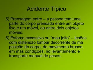 Acidente Típico
5) Prensagem entre – a pessoa tem uma
parte do corpo prensada entre um objeto
fixo e um móvel, ou entre dois objetos
móveis.
6) Esforço excessivo ou “mau jeito” – lesões
com distensão lombar decorrente de má
posição do corpo, de movimento brusco
em más condições, no levantamento e
transporte manual de pesos.
 