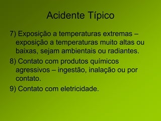 Acidente Típico
7) Exposição a temperaturas extremas –
exposição a temperaturas muito altas ou
baixas, sejam ambientais ou radiantes.
8) Contato com produtos químicos
agressivos – ingestão, inalação ou por
contato.
9) Contato com eletricidade.
 