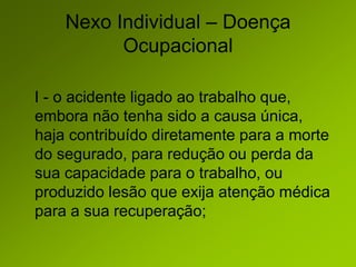 Nexo Individual – Doença
Ocupacional
I - o acidente ligado ao trabalho que,
embora não tenha sido a causa única,
haja contribuído diretamente para a morte
do segurado, para redução ou perda da
sua capacidade para o trabalho, ou
produzido lesão que exija atenção médica
para a sua recuperação;
 