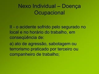 Nexo Individual – Doença
Ocupacional
II - o acidente sofrido pelo segurado no
local e no horário do trabalho, em
conseqüência de:
a) ato de agressão, sabotagem ou
terrorismo praticado por terceiro ou
companheiro de trabalho;
 