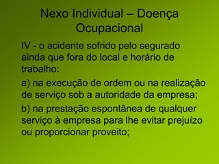 Nexo Individual – Doença
Ocupacional
IV - o acidente sofrido pelo segurado
ainda que fora do local e horário de
trabalho:
a) na execução de ordem ou na realização
de serviço sob a autoridade da empresa;
b) na prestação espontânea de qualquer
serviço à empresa para lhe evitar prejuízo
ou proporcionar proveito;
 