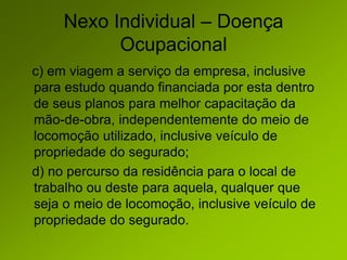 Nexo Individual – Doença
Ocupacional
c) em viagem a serviço da empresa, inclusive
para estudo quando financiada por esta dentro
de seus planos para melhor capacitação da
mão-de-obra, independentemente do meio de
locomoção utilizado, inclusive veículo de
propriedade do segurado;
d) no percurso da residência para o local de
trabalho ou deste para aquela, qualquer que
seja o meio de locomoção, inclusive veículo de
propriedade do segurado.
 