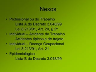 Nexos
• Profissional ou do Trabalho
Lista A do Decreto 3.048/99
Lei 8.213/91, Art. 20, § 2º.
• Individual – Acidente de Trabalho
Acidentes típicos e de trajeto
• Individual – Doença Ocupacional
Lei 8.213/91, Art. 21
• Epidemiológico
Lista B do Decreto 3.048/99
 