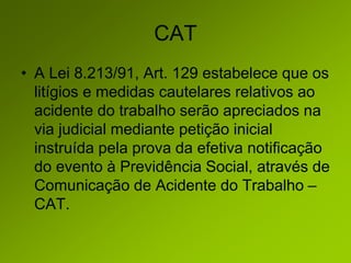 CAT
• A Lei 8.213/91, Art. 129 estabelece que os
litígios e medidas cautelares relativos ao
acidente do trabalho serão apreciados na
via judicial mediante petição inicial
instruída pela prova da efetiva notificação
do evento à Previdência Social, através de
Comunicação de Acidente do Trabalho –
CAT.
 