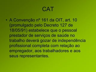 CAT
• A Convenção nº 161 da OIT, art. 10
(promulgado pelo Decreto 127 de
18/05/91) estabelece que o pessoal
prestador de serviços de saúde no
trabalho deverá gozar de independência
profissional completa com relação ao
empregador, aos trabalhadores e aos
seus representantes.
 