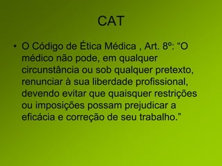 CAT
• O Código de Ética Médica , Art. 8º: “O
médico não pode, em qualquer
circunstância ou sob qualquer pretexto,
renunciar à sua liberdade profissional,
devendo evitar que quaisquer restrições
ou imposições possam prejudicar a
eficácia e correção de seu trabalho.”
 