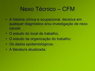 Nexo Técnico – CFM
• A história clínica e ocupacional, decisiva em
qualquer diagnóstico e/ou investigação de nexo
causal;
• O estudo do local de trabalho;
• O estudo da organização do trabalho;
• Os dados epidemiológicos;
• A literatura atualizada;
 