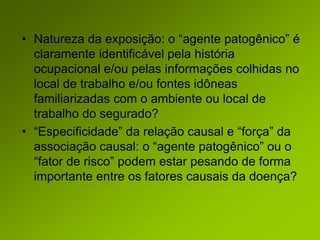 • Natureza da exposição: o “agente patogênico” é
claramente identificável pela história
ocupacional e/ou pelas informações colhidas no
local de trabalho e/ou fontes idôneas
familiarizadas com o ambiente ou local de
trabalho do segurado?
• “Especificidade” da relação causal e “força” da
associação causal: o “agente patogênico” ou o
“fator de risco” podem estar pesando de forma
importante entre os fatores causais da doença?
 