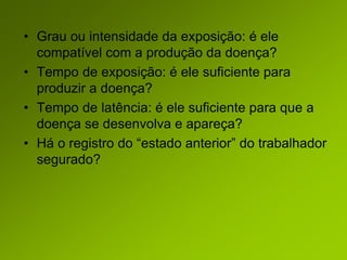 • Grau ou intensidade da exposição: é ele
compatível com a produção da doença?
• Tempo de exposição: é ele suficiente para
produzir a doença?
• Tempo de latência: é ele suficiente para que a
doença se desenvolva e apareça?
• Há o registro do “estado anterior” do trabalhador
segurado?
 