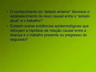 • O conhecimento do “estado anterior” favorece o
estabelecimento do nexo causal entre o “estado
atual” e o trabalho?
• Existem outras evidências epidemiológicas que
reforçam a hipótese de relação causal entre a
doença e o trabalho presente ou pregresso do
segurado?
 