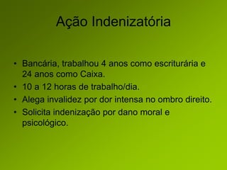 Ação Indenizatória
• Bancária, trabalhou 4 anos como escriturária e
24 anos como Caixa.
• 10 a 12 horas de trabalho/dia.
• Alega invalidez por dor intensa no ombro direito.
• Solicita indenização por dano moral e
psicológico.
 