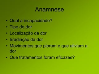 Anamnese
• Qual a incapacidade?
• Tipo de dor
• Localização da dor
• Irradiação da dor
• Movimentos que pioram e que aliviam a
dor
• Que tratamentos foram eficazes?
 