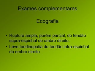 Exames complementares
Ecografia
• Ruptura ampla, porém parcial, do tendão
supra-espinhal do ombro direito.
• Leve tendinopatia do tendão infra-espinhal
do ombro direito
 