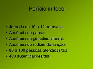 Perícia in loco
• Jornada de 10 a 12 horas/dia.
• Ausência de pausa.
• Ausência de ginástica laboral.
• Ausência de rodízio de função.
• 80 a 100 pessoas atendidas/dia.
• 400 autenticações/dia.
 