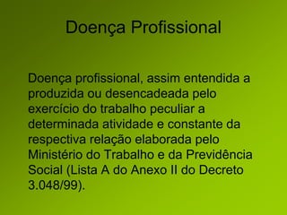 Doença Profissional
Doença profissional, assim entendida a
produzida ou desencadeada pelo
exercício do trabalho peculiar a
determinada atividade e constante da
respectiva relação elaborada pelo
Ministério do Trabalho e da Previdência
Social (Lista A do Anexo II do Decreto
3.048/99).
 