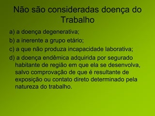 Não são consideradas doença do
Trabalho
a) a doença degenerativa;
b) a inerente a grupo etário;
c) a que não produza incapacidade laborativa;
d) a doença endêmica adquirida por segurado
habitante de região em que ela se desenvolva,
salvo comprovação de que é resultante de
exposição ou contato direto determinado pela
natureza do trabalho.
 