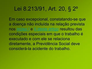 Lei 8.213/91, Art. 20, § 2º
Em caso excepcional, constatando-se que
a doença não incluída na relação prevista
nos inciso I e II deste artigo resultou das
condições especiais em que o trabalho é
executado e com ele se relaciona
diretamente, a Previdência Social deve
considerá-la acidente do trabalho.
 