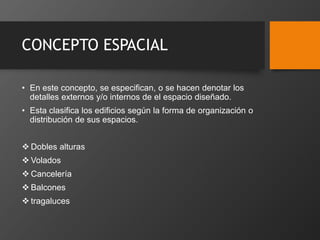 CONCEPTO ESPACIAL
• En este concepto, se especifican, o se hacen denotar los
detalles externos y/o internos de el espacio diseñado.
• Esta clasifica los edificios según la forma de organización o
distribución de sus espacios.
 Dobles alturas
 Volados
 Cancelería
 Balcones
 tragaluces
 