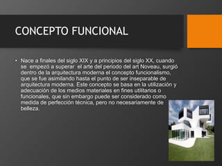 CONCEPTO FUNCIONAL
• Nace a finales del siglo XIX y a principios del siglo XX, cuando
se empezó a superar el arte del periodo del art Noveau, surgió
dentro de la arquitectura moderna el concepto funcionalismo,
que se fue asimilando hasta el punto de ser inseparable de
arquitectura moderna. Este concepto se basa en la utilización y
adecuación de los medios materiales en fines utilitarios o
funcionales, que sin embargo puede ser considerado como
medida de perfección técnica, pero no necesariamente de
belleza.
 