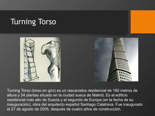 Turning Torso
Turning Torso (torso en giro) es un rascacielos residencial de 190 metros de
altura y 54 plantas situado en la ciudad sueca de Malmö. Es el edificio
residencial más alto de Suecia y el segundo de Europa (en la fecha de su
inauguración), obra del arquitecto español Santiago Calatrava. Fue inaugurado
el 27 de agosto de 2005, después de cuatro años de construcción.
 