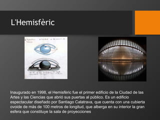 L'Hemisfèric
Inaugurado en 1998, el Hemisfèric fue el primer edificio de la Ciudad de las
Artes y las Ciencias que abrió sus puertas al público. Es un edificio
espectacular diseñado por Santiago Calatrava, que cuenta con una cubierta
ovoide de más de 100 metros de longitud, que alberga en su interior la gran
esfera que constituye la sala de proyecciones
 