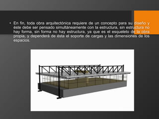 • En fin, toda obra arquitectónica requiere de un concepto para su diseño y
éste debe ser pensado simultáneamente con la estructura, sin estructura no
hay forma, sin forma no hay estructura, ya que es el esqueleto de la obra
propia, y dependerá de ésta el soporte de cargas y las dimensiones de los
espacios.
 