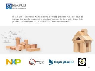 19 
As an EMS (Electronic Manufacturing Service) provider, we are able to 
manage the supply chain and production process, to turn your design into 
product, and then you can focus on fulfill the market demands. 
 