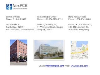 China Ningbo Office 
Phone: +86-574-8790-7331 
Level 2, Building #1, 
1177 Lingyun Road, Ningbo 
Zhejiang, China 
Boston Office: 
Phone: 919-413-5459 
288 Norfolk St., 
Cambridge, 02139, 
Massachusetts, United States 
Hong Kong Office: 
Phone: +852-2543-0881 
Room 19C, Lockhart Ctr, 
301-307 Lockhart Rd, 
Wan Chai, Hong Kong 
Email: info@nexpcb.com Web: www.nexpcb.com 
