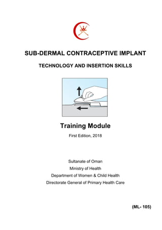 SUB-DERMAL CONTRACEPTIVE IMPLANT
TECHNOLOGY AND INSERTION SKILLS
Training Module
First Edition, 2018
Sultanate of Oman
Ministry of Health
Department of Women & Child Health
Directorate General of Primary Health Care
(ML- 105)
 