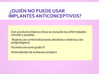 ¿QUIÉN NO PUEDE USAR
IMPLANTES ANTICONCEPTIVOS?
 Con una buena historia clinica se revisarán las enfermedades
actuales y pasadas.
 Mujeres con contraindicaciones absolutas o relativas a los
progestágenos
 Paciente con acné grado IV
 Antecedentes de embarazo ectópico
 