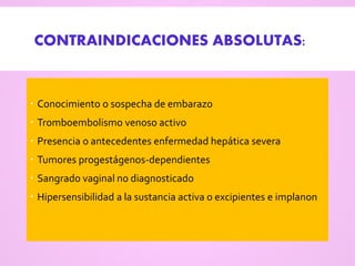 CONTRAINDICACIONES ABSOLUTAS:
 Conocimiento o sospecha de embarazo
 Tromboembolismo venoso activo
 Presencia o antecedentes enfermedad hepática severa
 Tumores progestágenos-dependientes
 Sangrado vaginal no diagnosticado
 Hipersensibilidad a la sustancia activa o excipientes e implanon
 