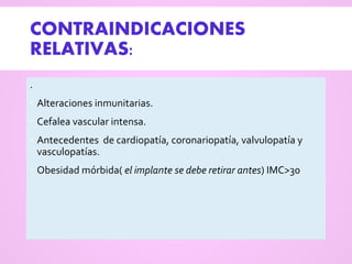 CONTRAINDICACIONES
RELATIVAS:
.
 Alteraciones inmunitarias.
 Cefalea vascular intensa.
 Antecedentes de cardiopatía, coronariopatía, valvulopatía y
vasculopatías.
 Obesidad mórbida( el implante se debe retirar antes) IMC>30
 