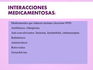 INTERACCIONES
MEDICAMENTOSAS:
 Medicamentos que inducen enzimas citocromo P450
 Antifímicos: rifampicina
 Anti-convulsivantes: fenitoina, fenobarbital, carbamazepina
 Barbitúricos
 Antimicóticos
 Retrovirales
 Griseofulvina
 