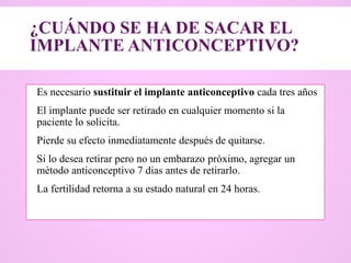 ¿CUÁNDO SE HA DE SACAR EL
IMPLANTE ANTICONCEPTIVO?
 Es necesario sustituir el implante anticonceptivo cada tres años
 El implante puede ser retirado en cualquier momento si la
paciente lo solicita.
 Pierde su efecto inmediatamente después de quitarse.
 Si lo desea retirar pero no un embarazo pròximo, agregar un
mètodo anticonceptivo 7 dias antes de retirarlo.
 La fertilidad retorna a su estado natural en 24 horas.
 