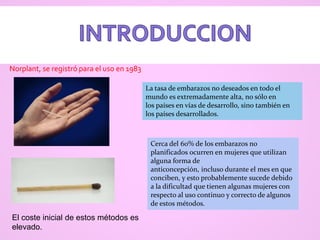 La tasa de embarazos no deseados en todo el
mundo es extremadamente alta, no sólo en
los países en vías de desarrollo, sino también en
los países desarrollados.
Cerca del 60% de los embarazos no
planificados ocurren en mujeres que utilizan
alguna forma de
anticoncepción, incluso durante el mes en que
conciben, y esto probablemente sucede debido
a la dificultad que tienen algunas mujeres con
respecto al uso continuo y correcto de algunos
de estos métodos.
El coste inicial de estos métodos es
elevado.
Norplant, se registró para el uso en 1983
 