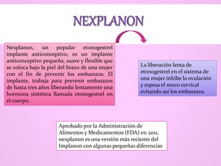 Nexplanon, un popular etonogestrel
implante anticonceptivo, es un implante
anticonceptivo pequeña, suave y flexible que
se coloca bajo la piel del brazo de una mujer
con el fin de prevenir los embarazos. El
implante, trabaja para prevenir embarazos
de hasta tres años liberando lentamente una
hormona sintética llamada etonogestrel en
el cuerpo. .
La liberación lenta de
etonogestrel en el sistema de
una mujer inhibe la ovulación
y espesa el moco cervical
evitando así los embarazos.
Aprobado por la Administración de
Alimentos y Medicamentos (FDA) en 2011,
nexplanon es una versión más reciente del
Implanon con algunas pequeñas diferencias
 
