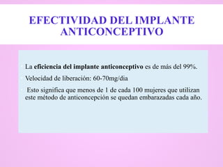 EFECTIVIDAD DEL IMPLANTE
ANTICONCEPTIVO
 La eficiencia del implante anticonceptivo es de más del 99%.
 Velocidad de liberación: 60-70mg/dia
 Esto significa que menos de 1 de cada 100 mujeres que utilizan
este método de anticoncepción se quedan embarazadas cada año.
 