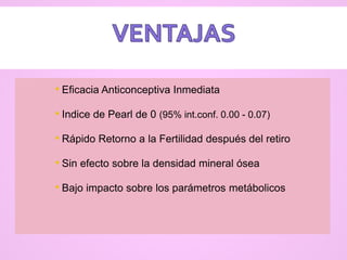 • Eficacia Anticonceptiva Inmediata
• Indice de Pearl de 0 (95% int.conf. 0.00 - 0.07)
• Rápido Retorno a la Fertilidad después del retiro
• Sin efecto sobre la densidad mineral ósea
• Bajo impacto sobre los parámetros metábolicos
 