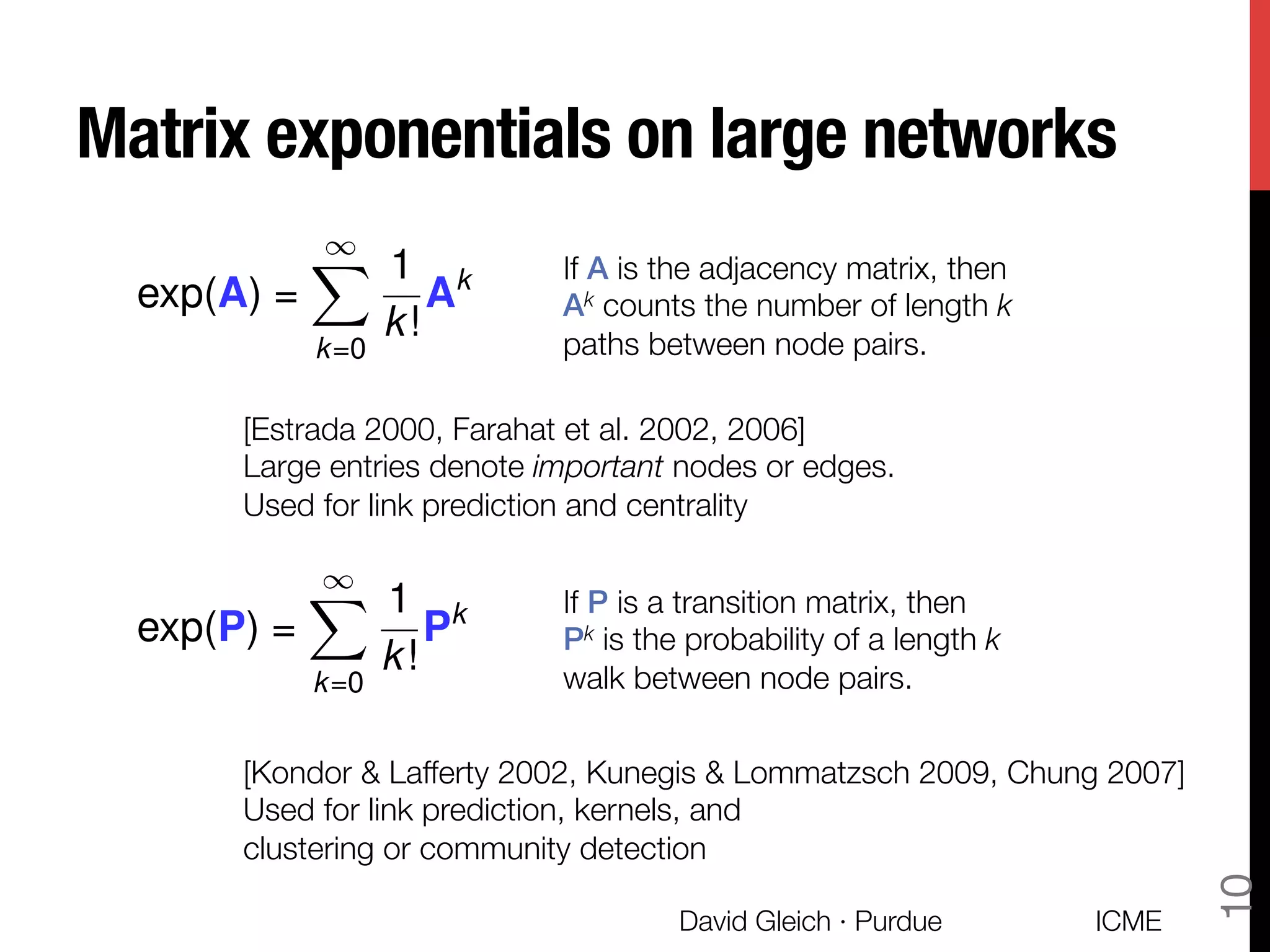 Matrix exponentials on large networks
exp(A) =
1X
k=0
1
k!
Ak If A is the adjacency matrix, then
Ak counts the number of length k
paths between node pairs.
[Estrada 2000, Farahat et al. 2002, 2006] 
Large entries denote important nodes or edges.
Used for link prediction and centrality
If P is a transition matrix, then "
Pk is the probability of a length k
walk between node pairs.
[Kondor & Lafferty 2002, Kunegis & Lommatzsch 2009, Chung 2007]
Used for link prediction, kernels, and 
clustering or community detection
exp(P) =
1X
k=0
1
k!
Pk
ICME
David Gleich · Purdue
10
 